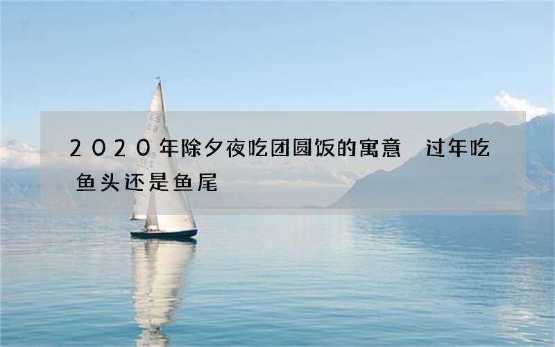 2020年除夕夜吃团圆饭的寓意 过年吃鱼头还是鱼尾